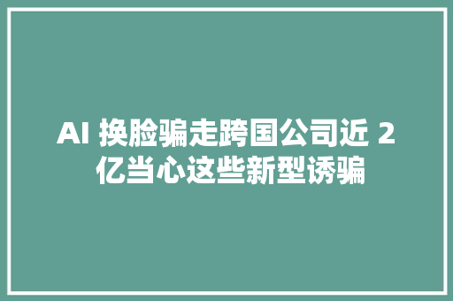 AI 换脸骗走跨国公司近 2 亿当心这些新型诱骗