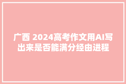 广西 2024高考作文用AI写出来是否能满分经由进程