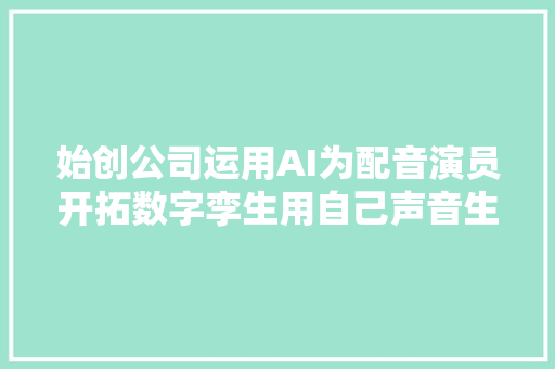 始创公司运用AI为配音演员开拓数字孪生用自己声音生成内容