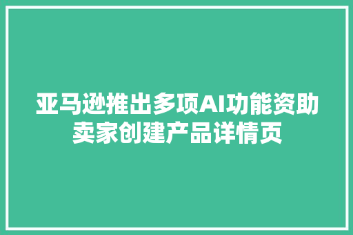 亚马逊推出多项AI功能资助卖家创建产品详情页
