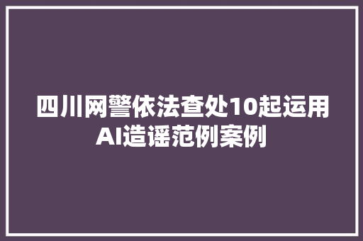 四川网警依法查处10起运用AI造谣范例案例