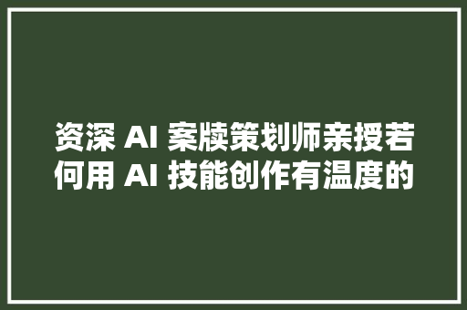 资深 AI 案牍策划师亲授若何用 AI 技能创作有温度的独特案牍