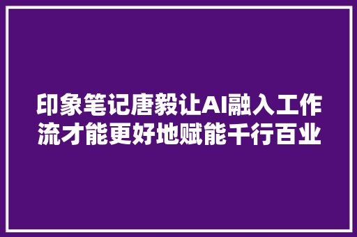 印象笔记唐毅让AI融入工作流才能更好地赋能千行百业