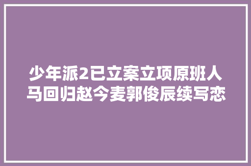 少年派2已立案立项原班人马回归赵今麦郭俊辰续写恋情