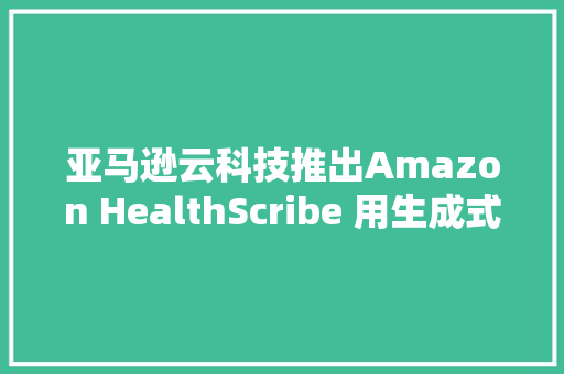 亚马逊云科技推出Amazon HealthScribe 用生成式AI技能创建临床文档