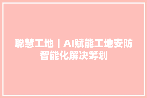 聪慧工地丨AI赋能工地安防智能化解决筹划