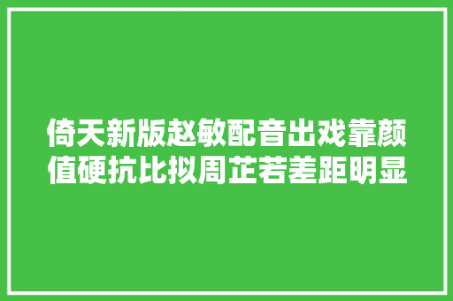 倚天新版赵敏配音出戏靠颜值硬抗比拟周芷若差距明显