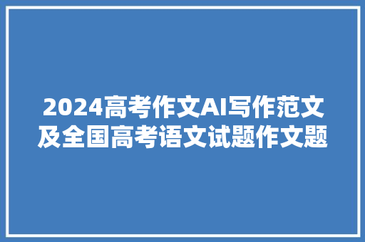 2024高考作文AI写作范文及全国高考语文试题作文题目汇总