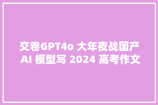 交卷GPT4o 大年夜战国产 AI 模型写 2024 高考作文今年谁能交出满分作文