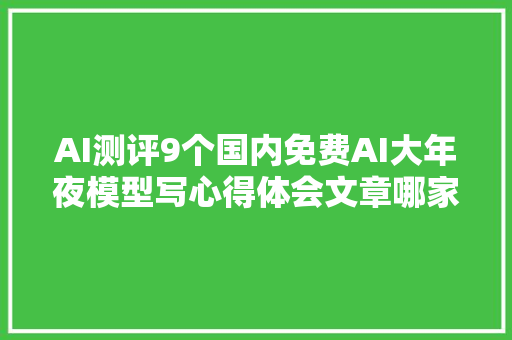 AI测评9个国内免费AI大年夜模型写心得体会文章哪家更强