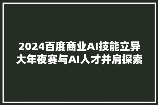 2024百度商业AI技能立异大年夜赛与AI人才并肩探索AI技能无限可能