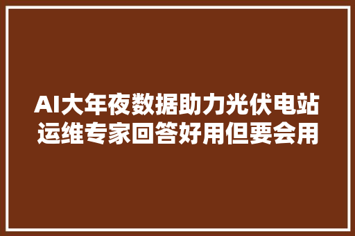 AI大年夜数据助力光伏电站运维专家回答好用但要会用 AI大年夜数据助力光伏电站运维专家回答好用但要会用