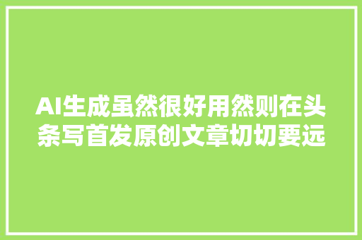AI生成虽然很好用然则在头条写首发原创文章切切要远离它