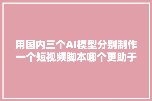 用国内三个AI模型分别制作一个短视频脚本哪个更助于我们创作