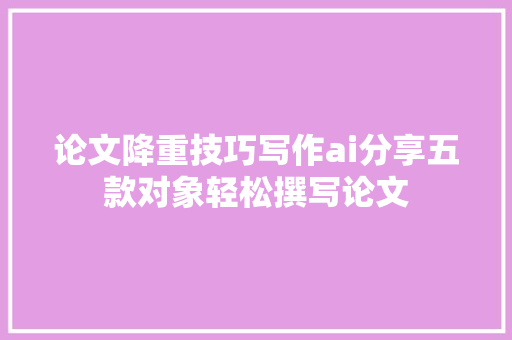 论文降重技巧写作ai分享五款对象轻松撰写论文