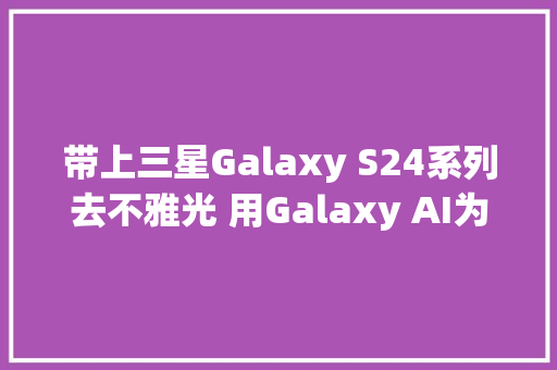 带上三星Galaxy S24系列去不雅光 用Galaxy AI为旅途加点未来感