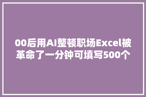00后用AI整顿职场Excel被革命了一分钟可填写500个表格
