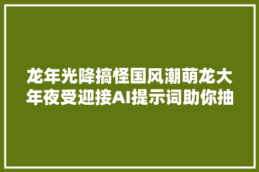 龙年光降搞怪国风潮萌龙大年夜受迎接AI提示词助你抽到心仪小龙