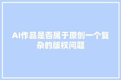 AI作品是否属于原创一个复杂的版权问题