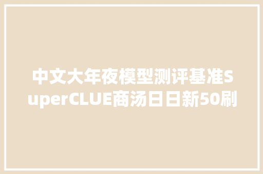 中文大年夜模型测评基准SuperCLUE商汤日日新50刷新最好造诣中文综合能力位列第一