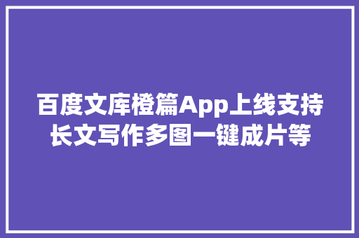 百度文库橙篇App上线支持长文写作多图一键成片等