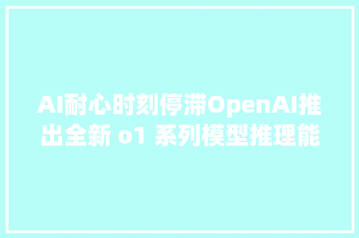 AI耐心时刻停滞OpenAI推出全新 o1 系列模型推理能力再上新台阶