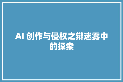 AI 创作与侵权之辩迷雾中的探索