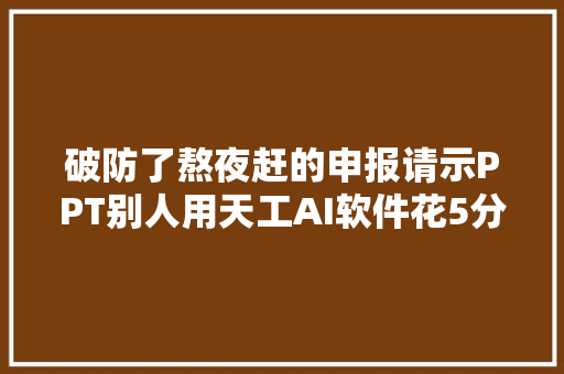破防了熬夜赶的申报请示PPT别人用天工AI软件花5分钟