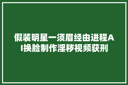 假装明星一须眉经由进程AI换脸制作淫秽视频获刑