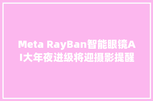 Meta RayBan智能眼镜AI大年夜进级将迎摄影提醒实时翻译功能