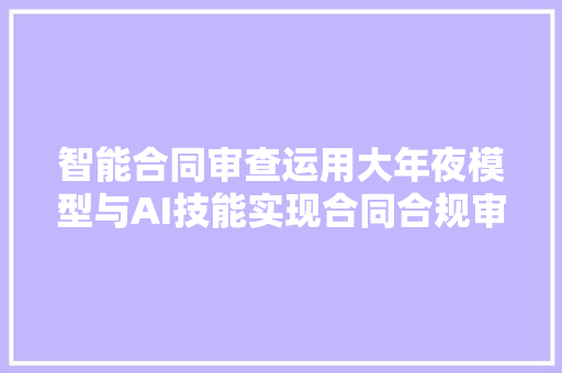 智能合同审查运用大年夜模型与AI技能实现合同合规审查
