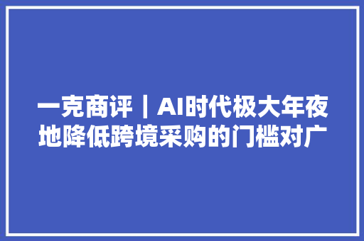 一克商评｜AI时代极大年夜地降低跨境采购的门槛对广大中国中小外贸企业是重大年夜利好