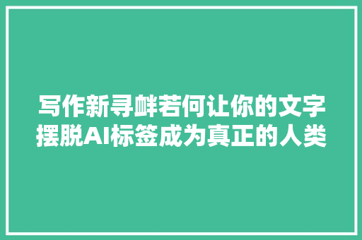 写作新寻衅若何让你的文字摆脱AI标签成为真正的人类创作