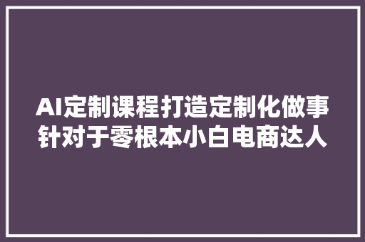 AI定制课程打造定制化做事针对于零根本小白电商达人