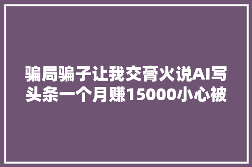 骗局骗子让我交膏火说AI写头条一个月赚15000小心被割韭菜