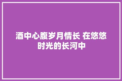 酒中心腹岁月情长 在悠悠时光的长河中