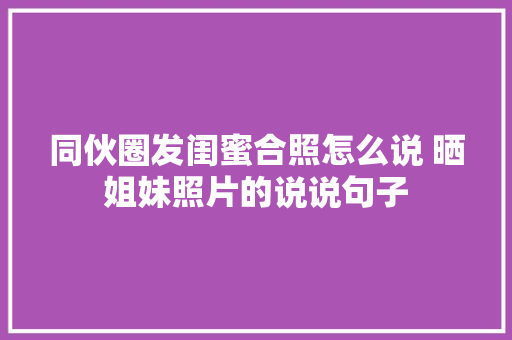 同伙圈发闺蜜合照怎么说 晒姐妹照片的说说句子