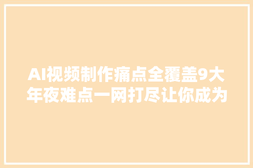 AI视频制作痛点全覆盖9大年夜难点一网打尽让你成为短视频大年夜V