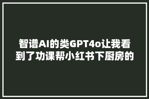 智谱AI的类GPT4o让我看到了功课帮小红书下厨房的影子