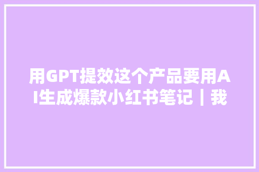 用GPT提效这个产品要用AI生成爆款小红书笔记｜我爱黑可颂路演项目专访