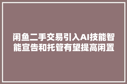 闲鱼二手交易引入AI技能智能宣告和托管有望提高闲置物品交易效率