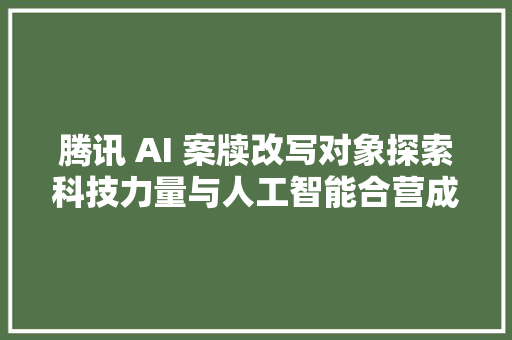 腾讯 AI 案牍改写对象探索科技力量与人工智能合营成长