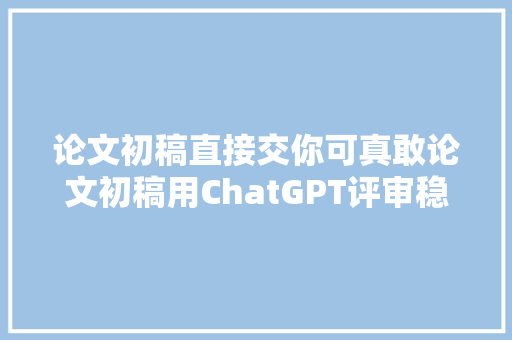 论文初稿直接交你可真敢论文初稿用ChatGPT评审稳妥多了