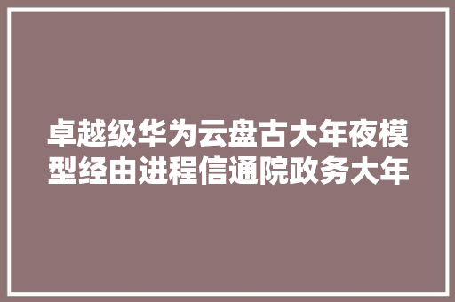 卓越级华为云盘古大年夜模型经由进程信通院政务大年夜模型评估