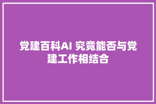 党建百科AI 究竟能否与党建工作相结合