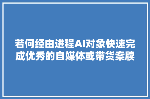 若何经由进程AI对象快速完成优秀的自媒体或带货案牍。