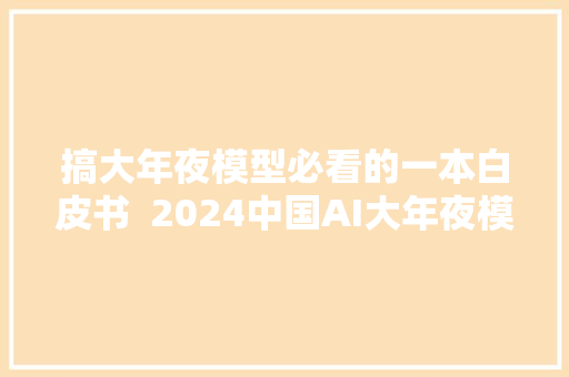 搞大年夜模型必看的一本白皮书  2024中国AI大年夜模型家当应用调研申报