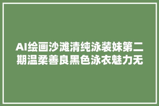 AI绘画沙滩清纯泳装妹第二期温柔善良黑色泳衣魅力无限啊