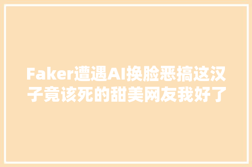Faker遭遇AI换脸恶搞这汉子竟该死的甜美网友我好了