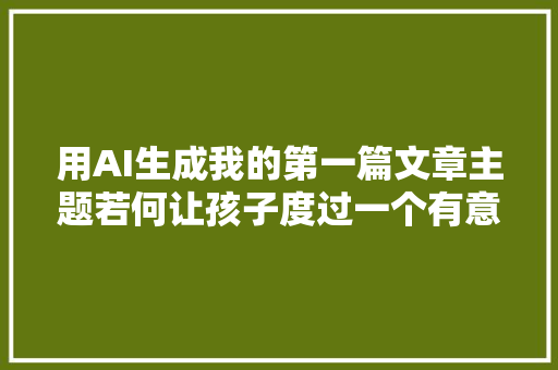 用AI生成我的第一篇文章主题若何让孩子度过一个有意义的寒假